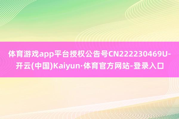 体育游戏app平台授权公告号CN222230469U-开云(中国)Kaiyun·体育官方网站-登录入口