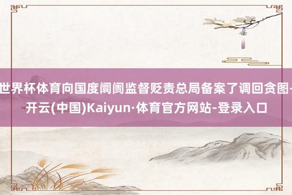 世界杯体育向国度阛阓监督贬责总局备案了调回贪图-开云(中国)Kaiyun·体育官方网站-登录入口