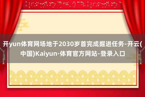 开yun体育网场地于2030岁首完成掘进任务-开云(中国)Kaiyun·体育官方网站-登录入口