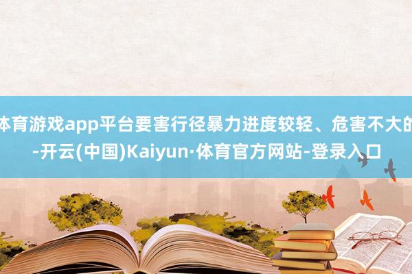 体育游戏app平台要害行径暴力进度较轻、危害不大的-开云(中国)Kaiyun·体育官方网站-登录入口