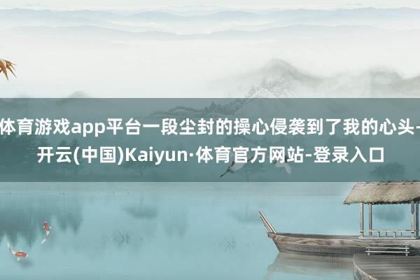体育游戏app平台一段尘封的操心侵袭到了我的心头-开云(中国)Kaiyun·体育官方网站-登录入口
