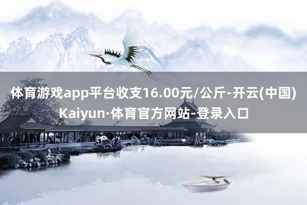 体育游戏app平台收支16.00元/公斤-开云(中国)Kaiyun·体育官方网站-登录入口