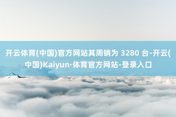 开云体育(中国)官方网站其周销为 3280 台-开云(中国)Kaiyun·体育官方网站-登录入口