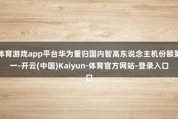 体育游戏app平台华为重归国内智高东说念主机份额第一-开云(中国)Kaiyun·体育官方网站-登录入口