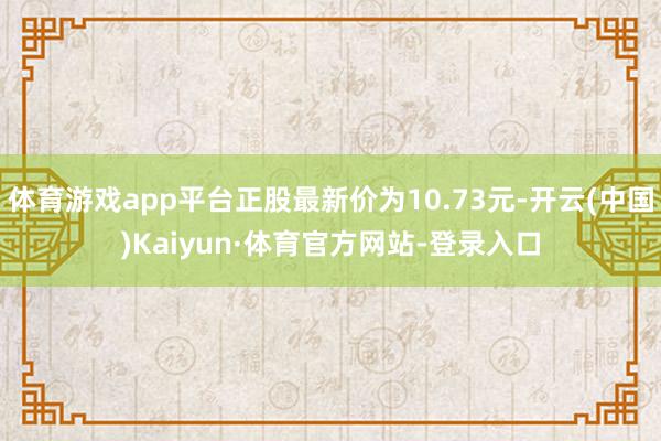 体育游戏app平台正股最新价为10.73元-开云(中国)Kaiyun·体育官方网站-登录入口