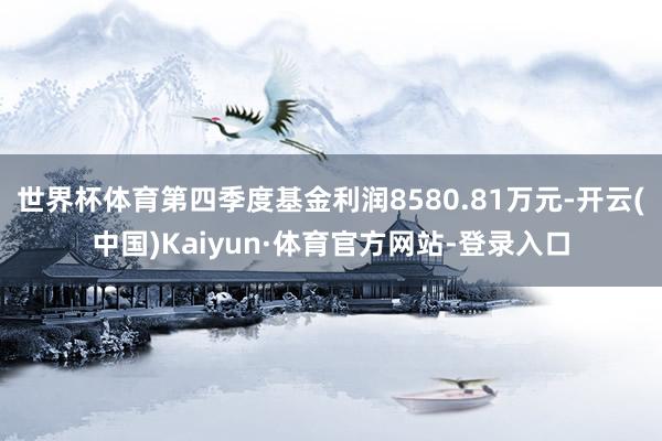 世界杯体育第四季度基金利润8580.81万元-开云(中国)Kaiyun·体育官方网站-登录入口