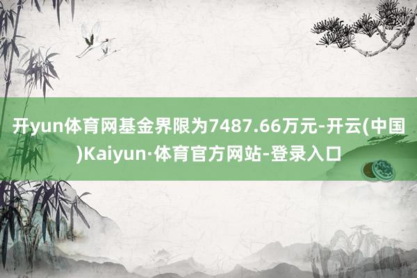开yun体育网基金界限为7487.66万元-开云(中国)Kaiyun·体育官方网站-登录入口