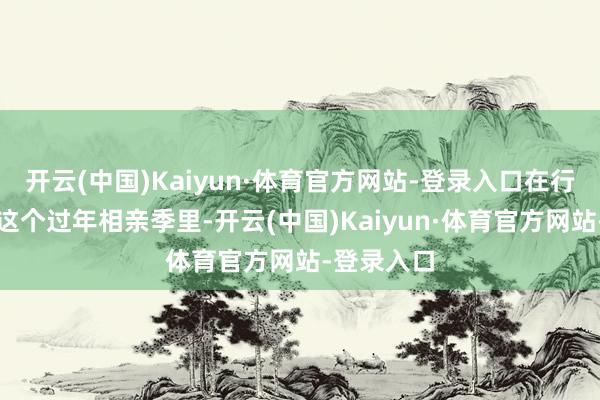 开云(中国)Kaiyun·体育官方网站-登录入口在行将到来的这个过年相亲季里-开云(中国)Kaiyun·体育官方网站-登录入口