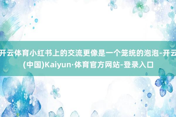 开云体育小红书上的交流更像是一个笼统的泡泡-开云(中国)Kaiyun·体育官方网站-登录入口
