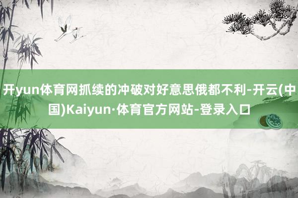 开yun体育网抓续的冲破对好意思俄都不利-开云(中国)Kaiyun·体育官方网站-登录入口