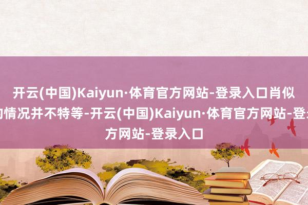开云(中国)Kaiyun·体育官方网站-登录入口肖似这样的情况并不特等-开云(中国)Kaiyun·体育官方网站-登录入口