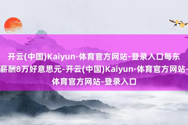 开云(中国)Kaiyun·体育官方网站-登录入口每东说念主年薪酬8万好意思元-开云(中国)Kaiyun·体育官方网站-登录入口
