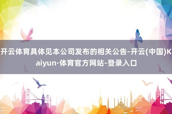 开云体育具体见本公司发布的相关公告-开云(中国)Kaiyun·体育官方网站-登录入口