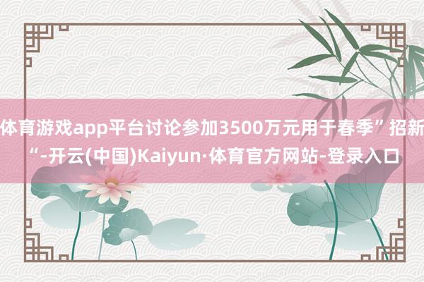 体育游戏app平台讨论参加3500万元用于春季”招新“-开云(中国)Kaiyun·体育官方网站-登录入口