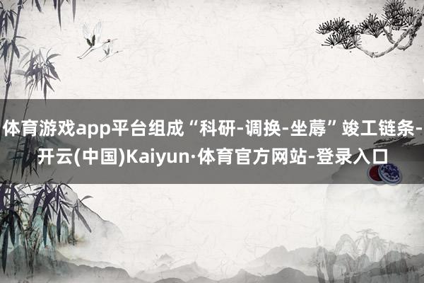 体育游戏app平台组成“科研-调换-坐蓐”竣工链条-开云(中国)Kaiyun·体育官方网站-登录入口