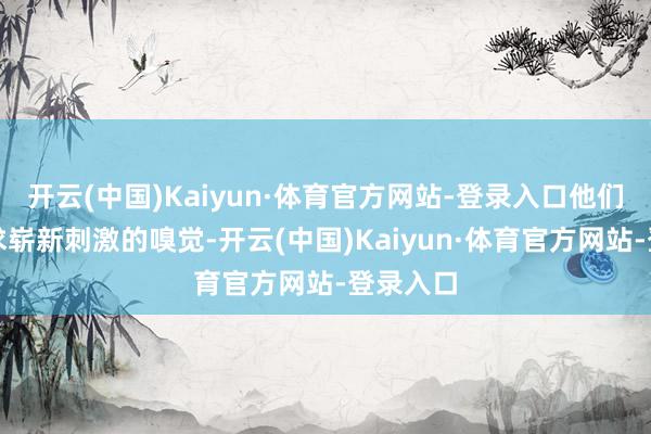 开云(中国)Kaiyun·体育官方网站-登录入口他们可爱追求崭新刺激的嗅觉-开云(中国)Kaiyun·体育官方网站-登录入口