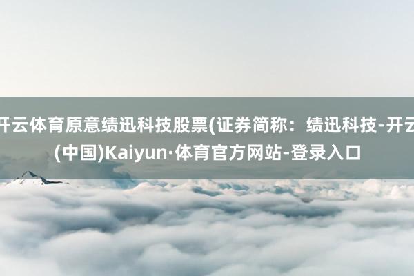 开云体育原意绩迅科技股票(证券简称：绩迅科技-开云(中国)Kaiyun·体育官方网站-登录入口