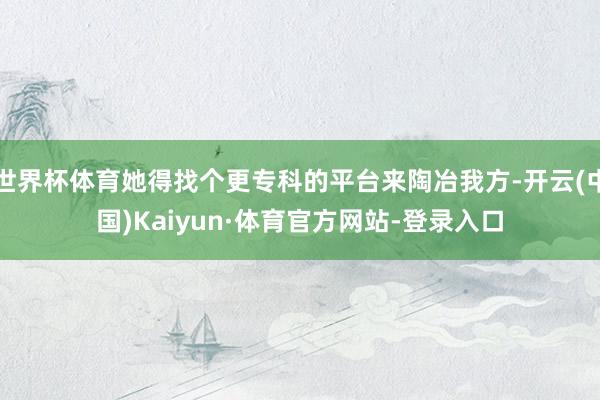 世界杯体育她得找个更专科的平台来陶冶我方-开云(中国)Kaiyun·体育官方网站-登录入口