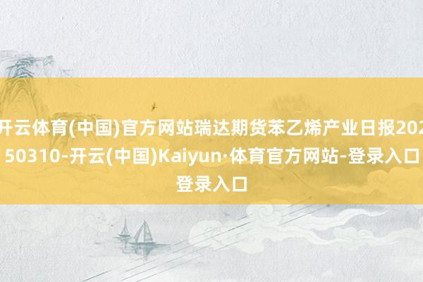 开云体育(中国)官方网站瑞达期货苯乙烯产业日报20250310-开云(中国)Kaiyun·体育官方网站-登录入口
