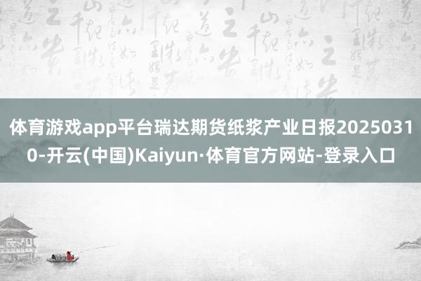 体育游戏app平台瑞达期货纸浆产业日报20250310-开云(中国)Kaiyun·体育官方网站-登录入口