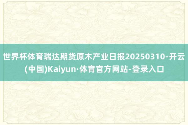 世界杯体育瑞达期货原木产业日报20250310-开云(中国)Kaiyun·体育官方网站-登录入口