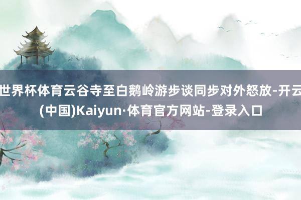 世界杯体育云谷寺至白鹅岭游步谈同步对外怒放-开云(中国)Kaiyun·体育官方网站-登录入口