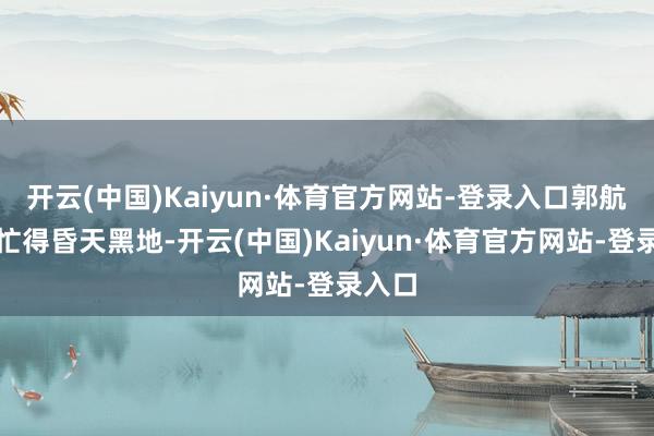 开云(中国)Kaiyun·体育官方网站-登录入口郭航夫人忙得昏天黑地-开云(中国)Kaiyun·体育官方网站-登录入口