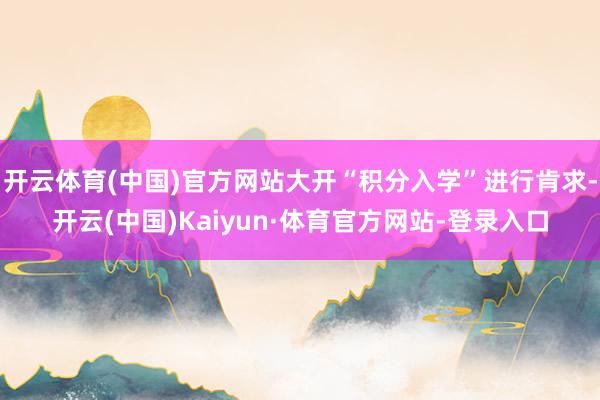 开云体育(中国)官方网站大开“积分入学”进行肯求-开云(中国)Kaiyun·体育官方网站-登录入口