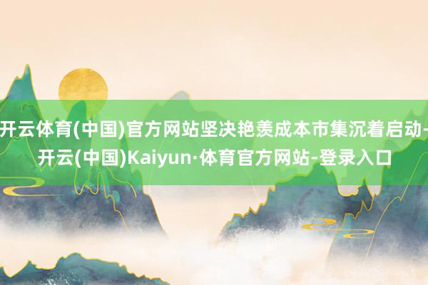开云体育(中国)官方网站坚决艳羡成本市集沉着启动-开云(中国)Kaiyun·体育官方网站-登录入口