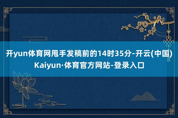 开yun体育网甩手发稿前的14时35分-开云(中国)Kaiyun·体育官方网站-登录入口