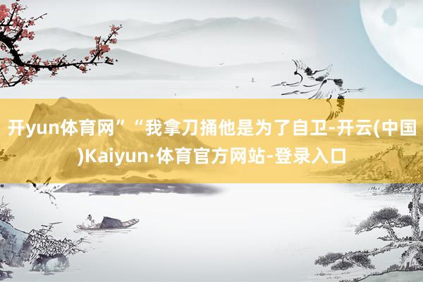 开yun体育网”　　“我拿刀捅他是为了自卫-开云(中国)Kaiyun·体育官方网站-登录入口