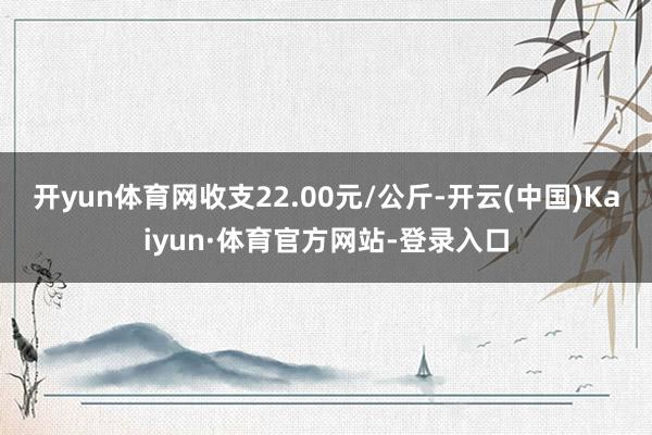 开yun体育网收支22.00元/公斤-开云(中国)Kaiyun·体育官方网站-登录入口