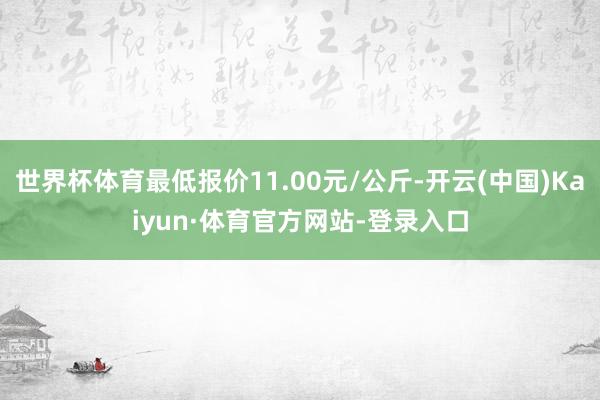 世界杯体育最低报价11.00元/公斤-开云(中国)Kaiyun·体育官方网站-登录入口