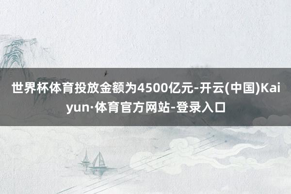 世界杯体育投放金额为4500亿元-开云(中国)Kaiyun·体育官方网站-登录入口