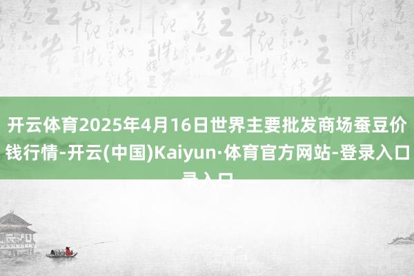 开云体育2025年4月16日世界主要批发商场蚕豆价钱行情-开云(中国)Kaiyun·体育官方网站-登录入口