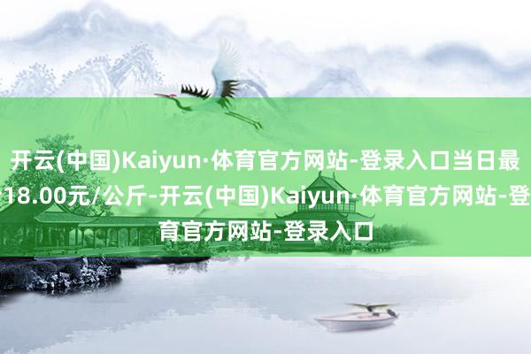 开云(中国)Kaiyun·体育官方网站-登录入口当日最高报价18.00元/公斤-开云(中国)Kaiyun·体育官方网站-登录入口