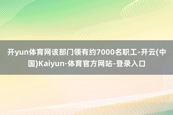 开yun体育网　　该部门领有约7000名职工-开云(中国)Kaiyun·体育官方网站-登录入口