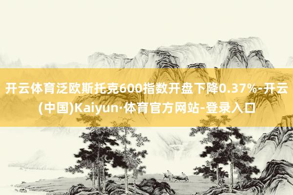 开云体育泛欧斯托克600指数开盘下降0.37%-开云(中国)Kaiyun·体育官方网站-登录入口