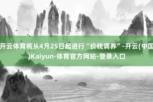 开云体育将从4月25日起进行“价钱调养”-开云(中国)Kaiyun·体育官方网站-登录入口
