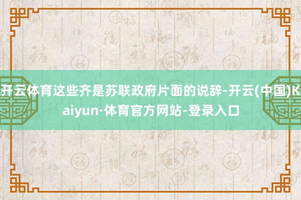 开云体育这些齐是苏联政府片面的说辞-开云(中国)Kaiyun·体育官方网站-登录入口