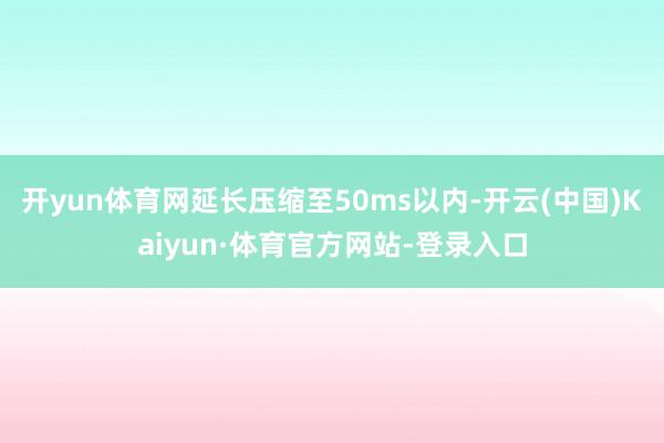 开yun体育网延长压缩至50ms以内-开云(中国)Kaiyun·体育官方网站-登录入口