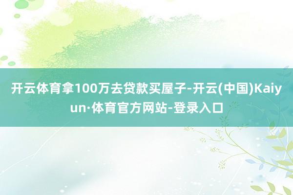 开云体育拿100万去贷款买屋子-开云(中国)Kaiyun·体育官方网站-登录入口