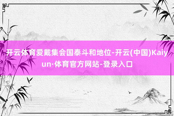 开云体育爱戴集会国泰斗和地位-开云(中国)Kaiyun·体育官方网站-登录入口