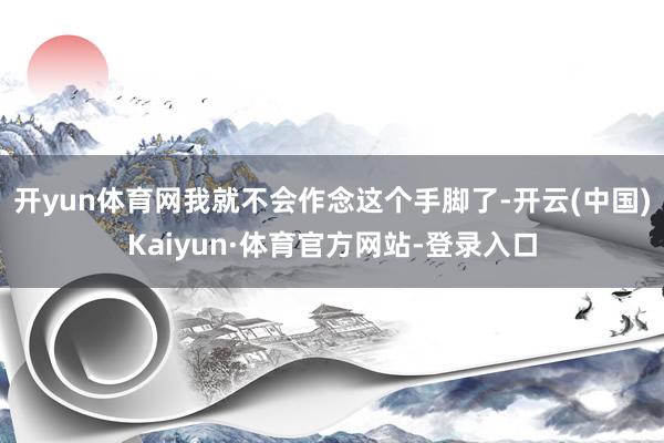 开yun体育网我就不会作念这个手脚了-开云(中国)Kaiyun·体育官方网站-登录入口