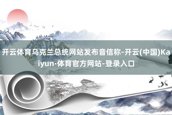 开云体育乌克兰总统网站发布音信称-开云(中国)Kaiyun·体育官方网站-登录入口