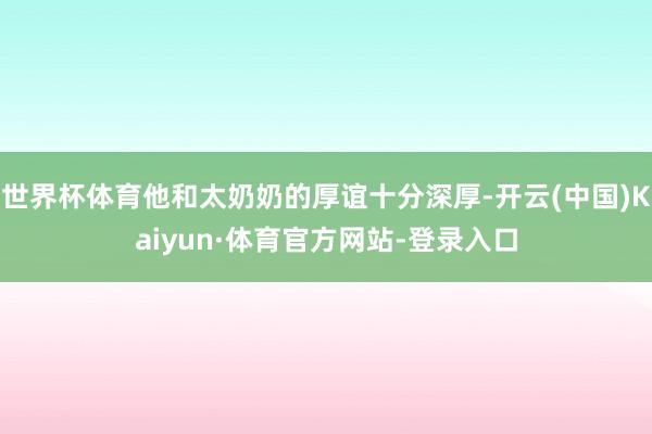 世界杯体育他和太奶奶的厚谊十分深厚-开云(中国)Kaiyun·体育官方网站-登录入口
