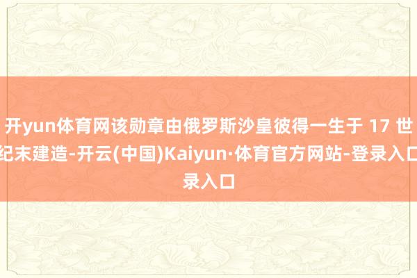 开yun体育网该勋章由俄罗斯沙皇彼得一生于 17 世纪末建造-开云(中国)Kaiyun·体育官方网站-登录入口