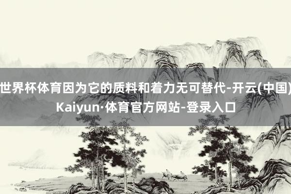 世界杯体育因为它的质料和着力无可替代-开云(中国)Kaiyun·体育官方网站-登录入口