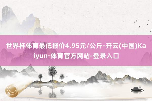世界杯体育最低报价4.95元/公斤-开云(中国)Kaiyun·体育官方网站-登录入口