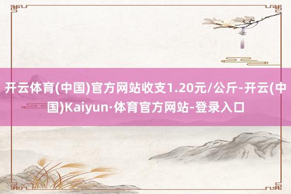开云体育(中国)官方网站收支1.20元/公斤-开云(中国)Kaiyun·体育官方网站-登录入口